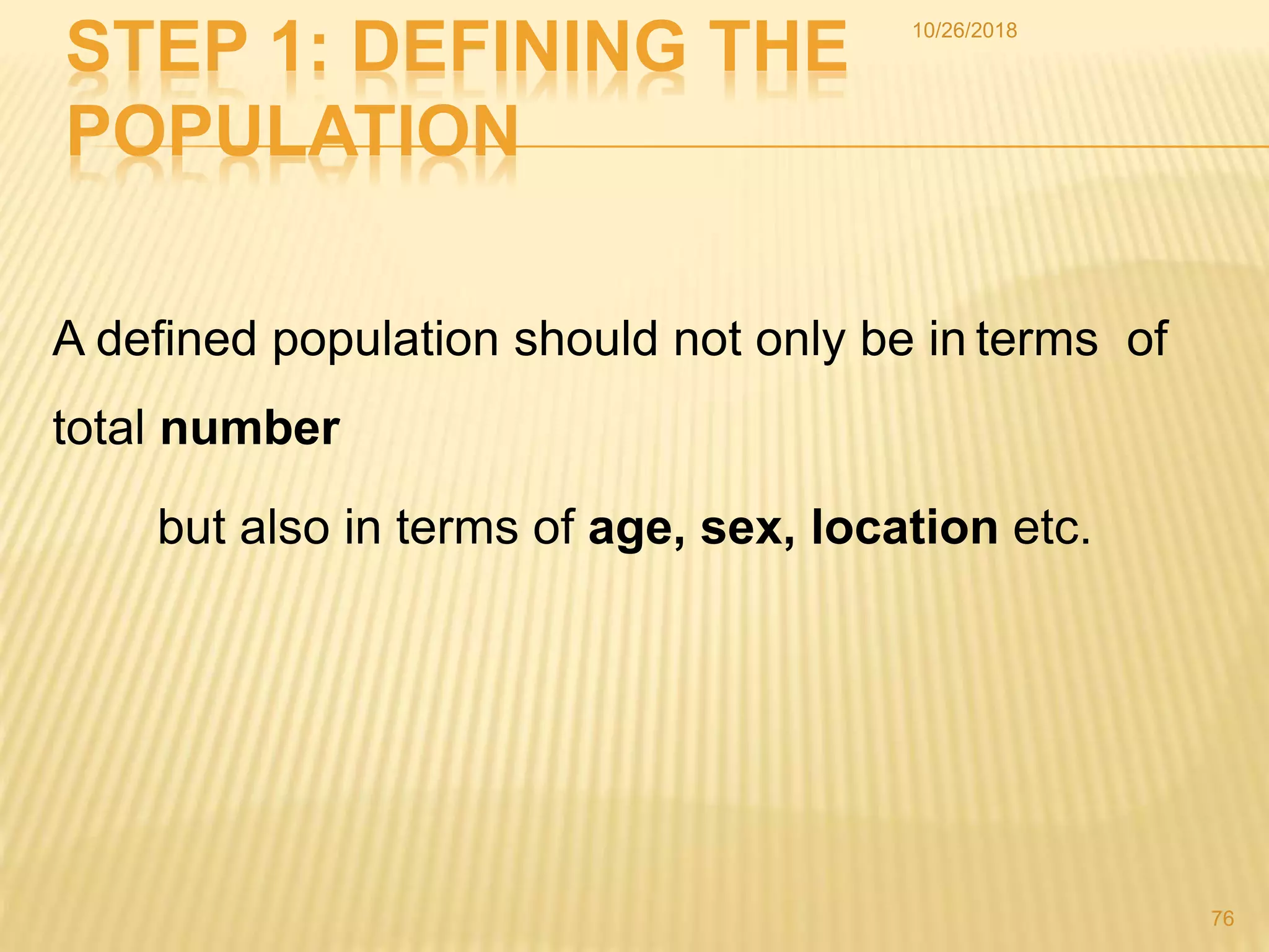 STEP 1: DEFINING THE
POPULATION
A defined population should not only be in terms of
total number
but also in terms of age, sex, location etc.
76
10/26/2018
 