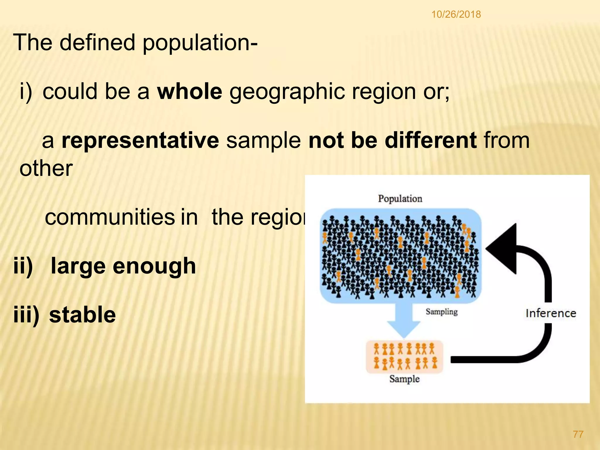 The defined population-
i) could be a whole geographic region or;
a representative sample not be different from
other
communities in the region
ii) large enough
iii) stable
77
10/26/2018
 