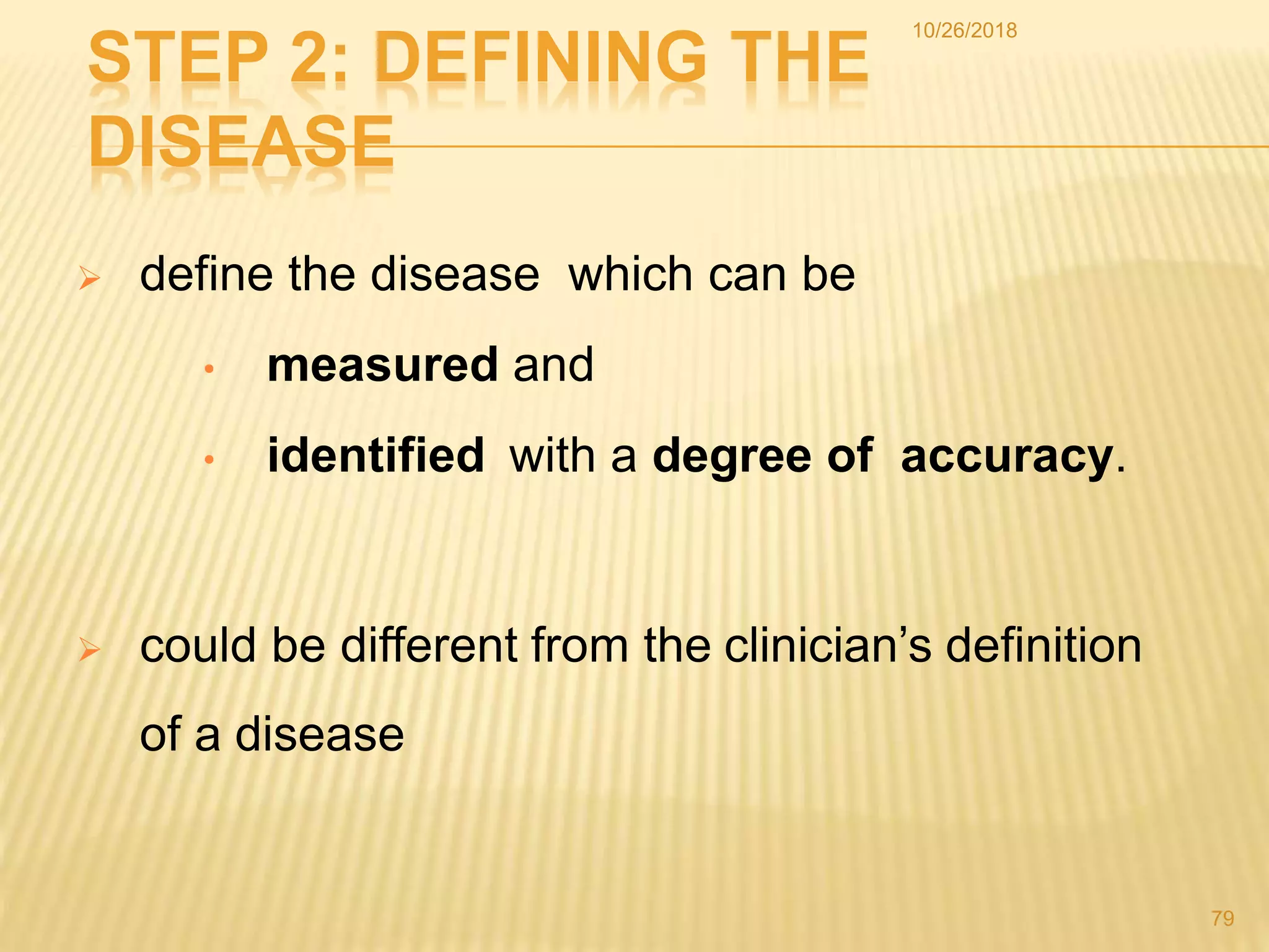 STEP 2: DEFINING THE
DISEASE
 define the disease which can be
• measured and
• identified with a degree of accuracy.
 could be different from the clinician’s definition
of a disease
79
10/26/2018
 