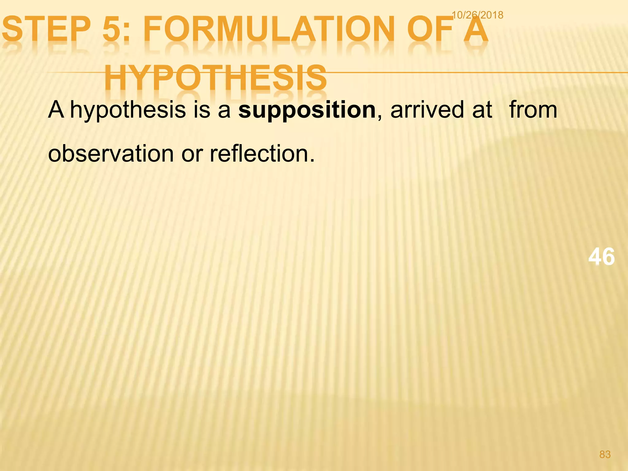 STEP 5: FORMULATION OF A
HYPOTHESIS
A hypothesis is a supposition, arrived at from
observation or reflection.
46
83
10/26/2018
 