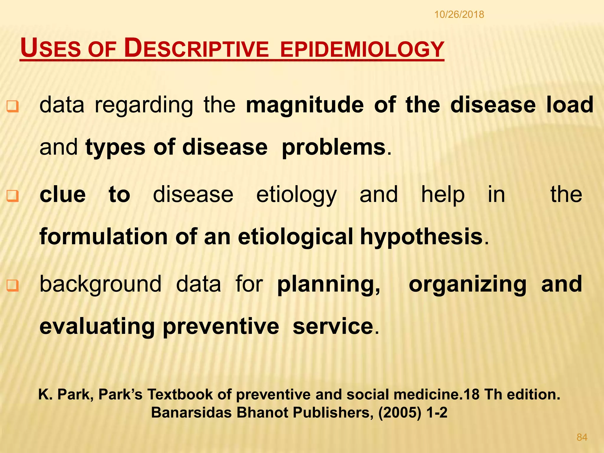USES OF DESCRIPTIVE EPIDEMIOLOGY
 data regarding the magnitude of the disease load
and types of disease problems.
 clue to disease etiology and help in the
formulation of an etiological hypothesis.
 background data for planning, organizing and
evaluating preventive service.
K. Park, Park’s Textbook of preventive and social medicine.18 Th edition.
Banarsidas Bhanot Publishers, (2005) 1-2
84
10/26/2018
 