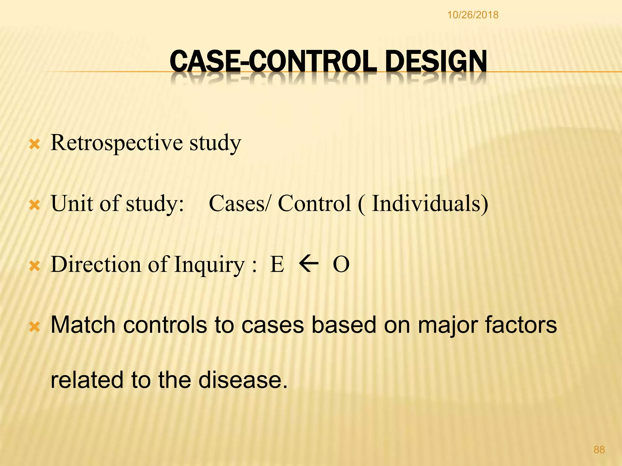  Retrospective study
 Unit of study: Cases/ Control ( Individuals)
 Direction of Inquiry : E  O
 Match controls to cases based on major factors
related to the disease.
CASE-CONTROL DESIGN
88
10/26/2018
 