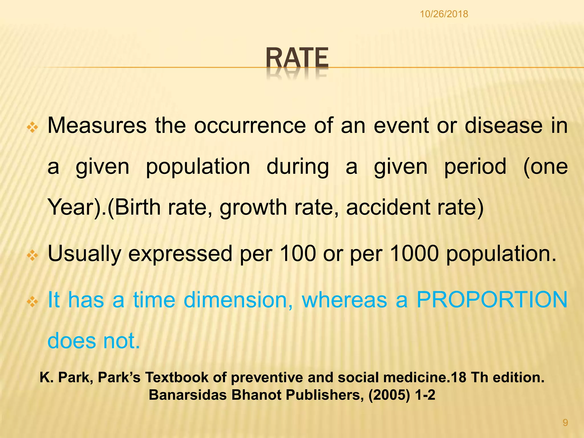 RATE
 Measures the occurrence of an event or disease in
a given population during a given period (one
Year).(Birth rate, growth rate, accident rate)
 Usually expressed per 100 or per 1000 population.
 It has a time dimension, whereas a PROPORTION
does not.
9
10/26/2018
K. Park, Park’s Textbook of preventive and social medicine.18 Th edition.
Banarsidas Bhanot Publishers, (2005) 1-2
 
