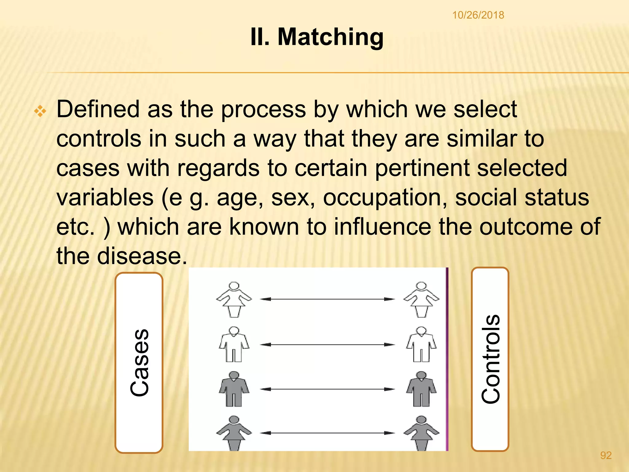 II. Matching
 Defined as the process by which we select
controls in such a way that they are similar to
cases with regards to certain pertinent selected
variables (e g. age, sex, occupation, social status
etc. ) which are known to influence the outcome of
the disease.
Cases
Controls
92
10/26/2018
 