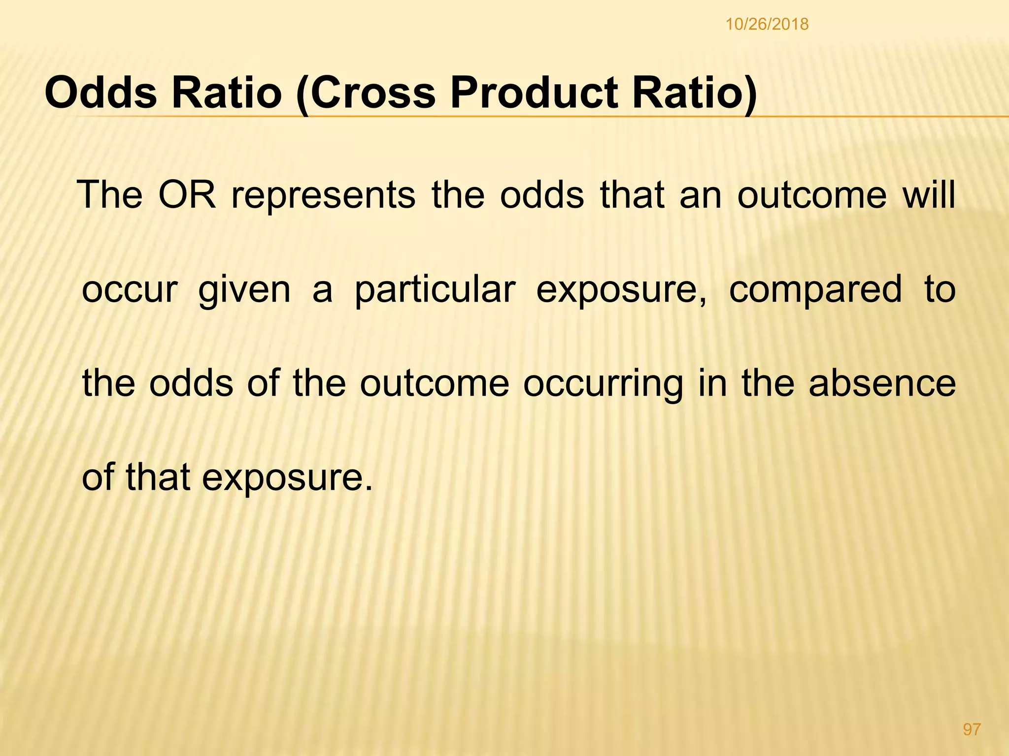 Odds Ratio (Cross Product Ratio)
The OR represents the odds that an outcome will
occur given a particular exposure, compared to
the odds of the outcome occurring in the absence
of that exposure.
97
10/26/2018
 