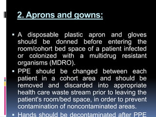2. Aprons and gowns:
 A disposable plastic apron and gloves
should be donned before entering the
room/cohort bed space of a patient infected
or colonized with a multidrug resistant
organisms (MDRO).
 PPE should be changed between each
patient in a cohort area and should be
removed and discarded into appropriate
health care waste stream prior to leaving the
patient's room/bed space, in order to prevent
contamination of noncontaminated areas.
 