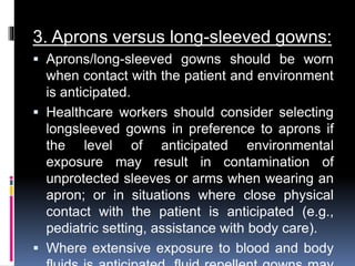3. Aprons versus long-sleeved gowns:
 Aprons/long-sleeved gowns should be worn
when contact with the patient and environment
is anticipated.
 Healthcare workers should consider selecting
longsleeved gowns in preference to aprons if
the level of anticipated environmental
exposure may result in contamination of
unprotected sleeves or arms when wearing an
apron; or in situations where close physical
contact with the patient is anticipated (e.g.,
pediatric setting, assistance with body care).
 Where extensive exposure to blood and body
 