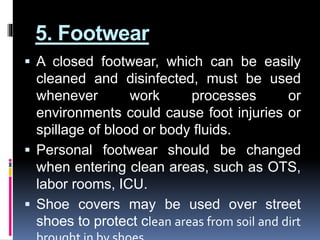 5. Footwear
 A closed footwear, which can be easily
cleaned and disinfected, must be used
whenever work processes or
environments could cause foot injuries or
spillage of blood or body fluids.
 Personal footwear should be changed
when entering clean areas, such as OTS,
labor rooms, ICU.
 Shoe covers may be used over street
shoes to protect clean areas from soil and dirt
 