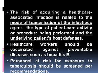  The risk of acquiring a healthcare-
associated infection is related to the
mode of transmission of the infectious
agent , the type of patient-care activity
or procedure being performed and the
underlying patient's host defenses.
 Healthcare workers should be
vaccinated against preventable
diseases such as hepatitis B.
 Personnel at risk for exposure to
tuberculosis should be screened per
recommendations.
 