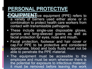 PERSONAL PROTECTIVE
EQUIPMENT
 Personal protective equipment (PPE) refers to
a variety of barriers used either alone or in
combination to protect health care workers from
contact with transmissible pathogens.
 These include single-use disposable gloves,
aprons and long-sleeved gowns as well as
facial protection for eyes, nose and mouth.
 Facial protection, footwear and hair cover or
cap.For PPE to be protective and considered
appropriate, blood and body fluids must not be
able to penetrate the PPE material.
 The equipment must be accessible to the
employee and must be worn whenever there is
the potential for exposure to infectious material;
it must be removed before leaving the work
 