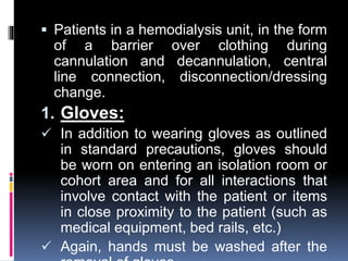  Patients in a hemodialysis unit, in the form
of a barrier over clothing during
cannulation and decannulation, central
line connection, disconnection/dressing
change.
1. Gloves:
 In addition to wearing gloves as outlined
in standard precautions, gloves should
be worn on entering an isolation room or
cohort area and for all interactions that
involve contact with the patient or items
in close proximity to the patient (such as
medical equipment, bed rails, etc.)
 Again, hands must be washed after the
 