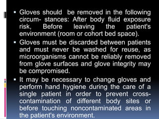  Gloves should be removed in the following
circum- stances: After body fluid exposure
risk, Before leaving the patient's
environment (room or cohort bed space).
 Gloves must be discarded between patients
and must never be washed for reuse, as
microorganisms cannot be reliably removed
from glove surfaces and glove integrity may
be compromised.
 It may be necessary to change gloves and
perform hand hygiene during the care of a
single patient in order to prevent cross-
contamination of different body sites or
before touching noncontaminated areas in
the patient's environment.
 