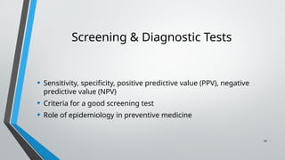 10
Screening & Diagnostic Tests
• Sensitivity, specificity, positive predictive value (PPV), negative
predictive value (NPV)
• Criteria for a good screening test
• Role of epidemiology in preventive medicine
 