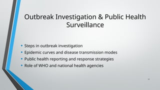 11
Outbreak Investigation & Public Health
Surveillance
• Steps in outbreak investigation
• Epidemic curves and disease transmission modes
• Public health reporting and response strategies
• Role of WHO and national health agencies
 
