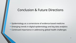 15
Conclusion & Future Directions
• Epidemiology as a cornerstone of evidence-based medicine
• Emerging trends in digital epidemiology and big data analytics
• Continued importance in addressing global health challenges
 