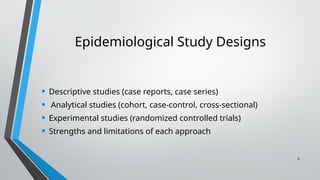 6
Epidemiological Study Designs
• Descriptive studies (case reports, case series)
• Analytical studies (cohort, case-control, cross-sectional)
• Experimental studies (randomized controlled trials)
• Strengths and limitations of each approach
 