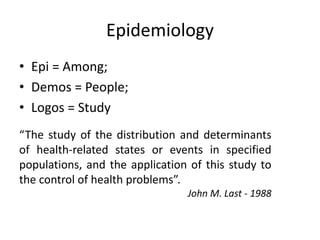 Epidemiology
• Epi = Among;
• Demos = People;
• Logos = Study
“The study of the distribution and determinants
of health-related states or events in specified
populations, and the application of this study to
the control of health problems”.
John M. Last - 1988
 