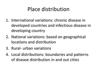 Place distribution
1. International variations: chronic disease in
developed countries and infectious disease in
developing country
2. National variations: based on geographical
locations and distribution
3. Rural- urban variations
4. Local distributions: boundaries and patterns
of disease distribution in and out cities
 