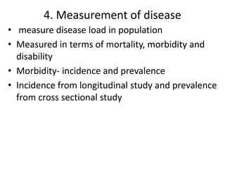 4. Measurement of disease
• measure disease load in population
• Measured in terms of mortality, morbidity and
disability
• Morbidity- incidence and prevalence
• Incidence from longitudinal study and prevalence
from cross sectional study
 