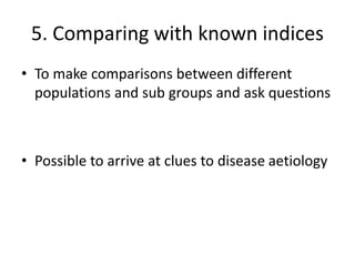 5. Comparing with known indices
• To make comparisons between different
populations and sub groups and ask questions
• Possible to arrive at clues to disease aetiology
 