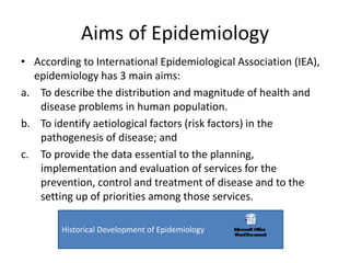 Aims of Epidemiology
• According to International Epidemiological Association (IEA),
epidemiology has 3 main aims:
a. To describe the distribution and magnitude of health and
disease problems in human population.
b. To identify aetiological factors (risk factors) in the
pathogenesis of disease; and
c. To provide the data essential to the planning,
implementation and evaluation of services for the
prevention, control and treatment of disease and to the
setting up of priorities among those services.
Historical Development of Epidemiology
 