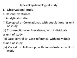 Types of epidemiological study
1. Observational study
a. Descriptive studies
b. Analytical studies
(i) Ecological or Correlational, with populations as unit
of study
(ii) Cross-sectional or Prevalence, with individuals
as unit of study
(iii) Case-control or Case-reference, with individuals
as unit of study
(iv) Cohort or Follow-up, with individuals as unit of
study
 