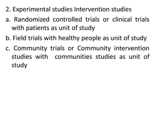 2. Experimental studies Intervention studies
a. Randomized controlled trials or clinical trials
with patients as unit of study
b. Field trials with healthy people as unit of study
c. Community trials or Community intervention
studies with communities studies as unit of
study
 