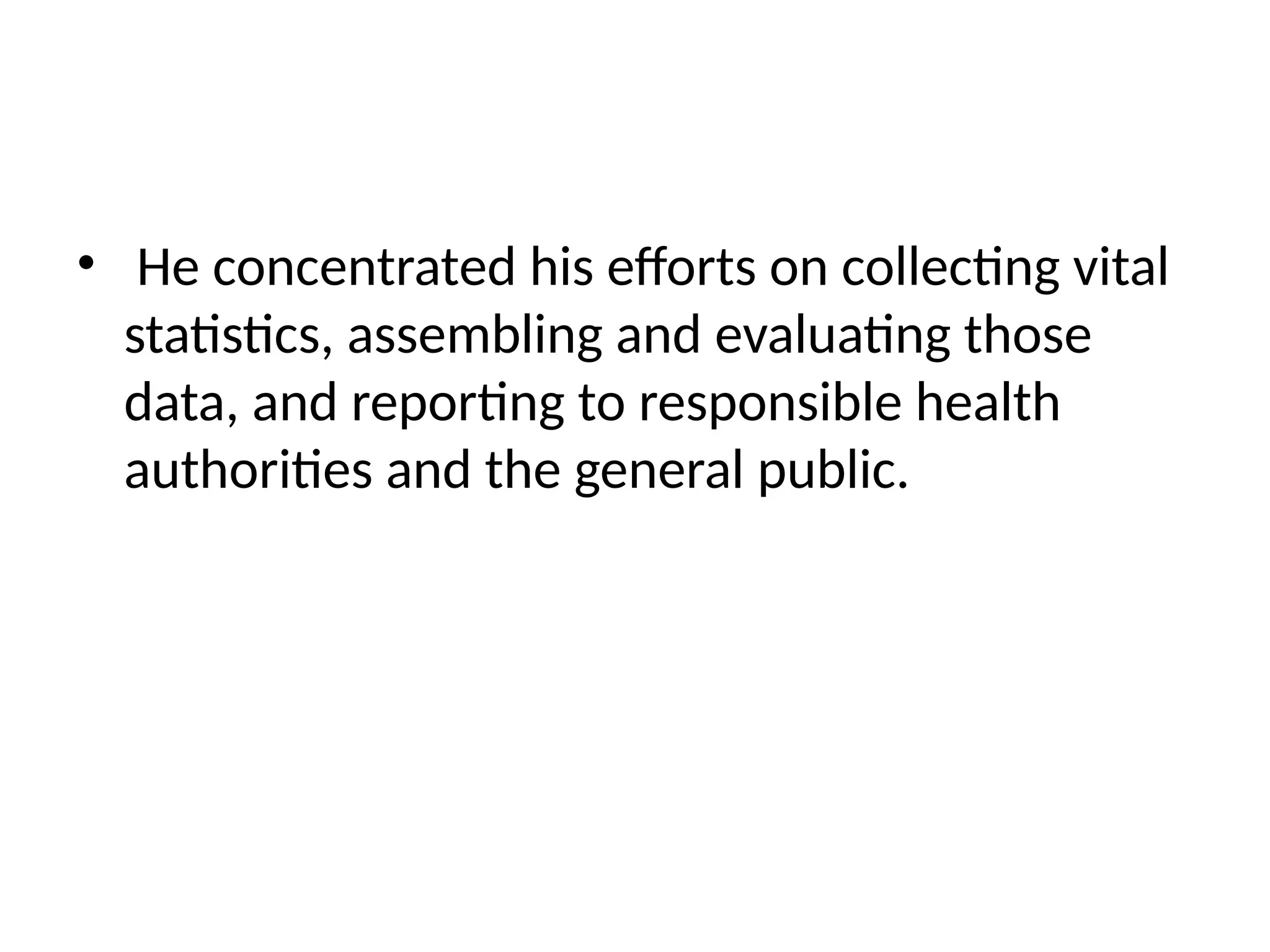 • He concentrated his efforts on collecting vital
statistics, assembling and evaluating those
data, and reporting to responsible health
authorities and the general public.
 