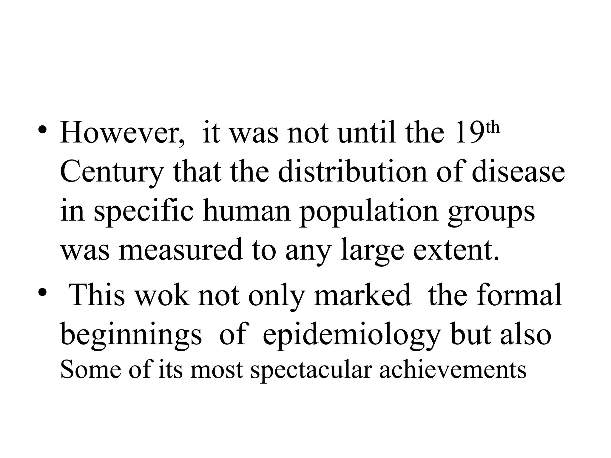 • However, it was not until the 19th
Century that the distribution of disease
in specific human population groups
was measured to any large extent.
• This wok not only marked the formal
beginnings of epidemiology but also
Some of its most spectacular achievements
 