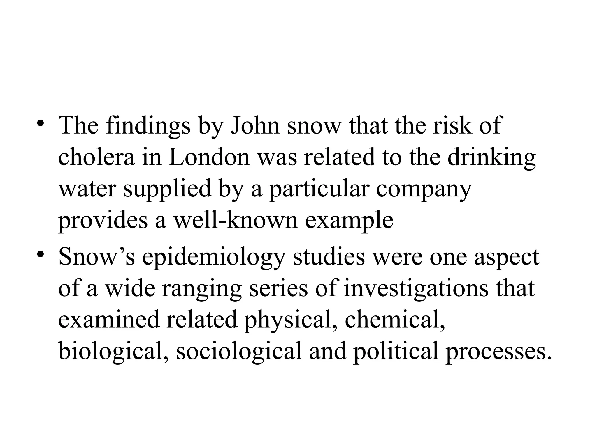 • The findings by John snow that the risk of
cholera in London was related to the drinking
water supplied by a particular company
provides a well-known example
• Snow’s epidemiology studies were one aspect
of a wide ranging series of investigations that
examined related physical, chemical,
biological, sociological and political processes.
 