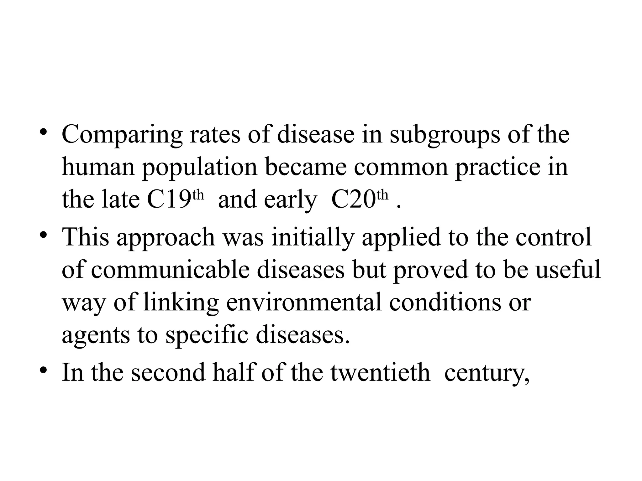• Comparing rates of disease in subgroups of the
human population became common practice in
the late C19th
and early C20th
.
• This approach was initially applied to the control
of communicable diseases but proved to be useful
way of linking environmental conditions or
agents to specific diseases.
• In the second half of the twentieth century,
 