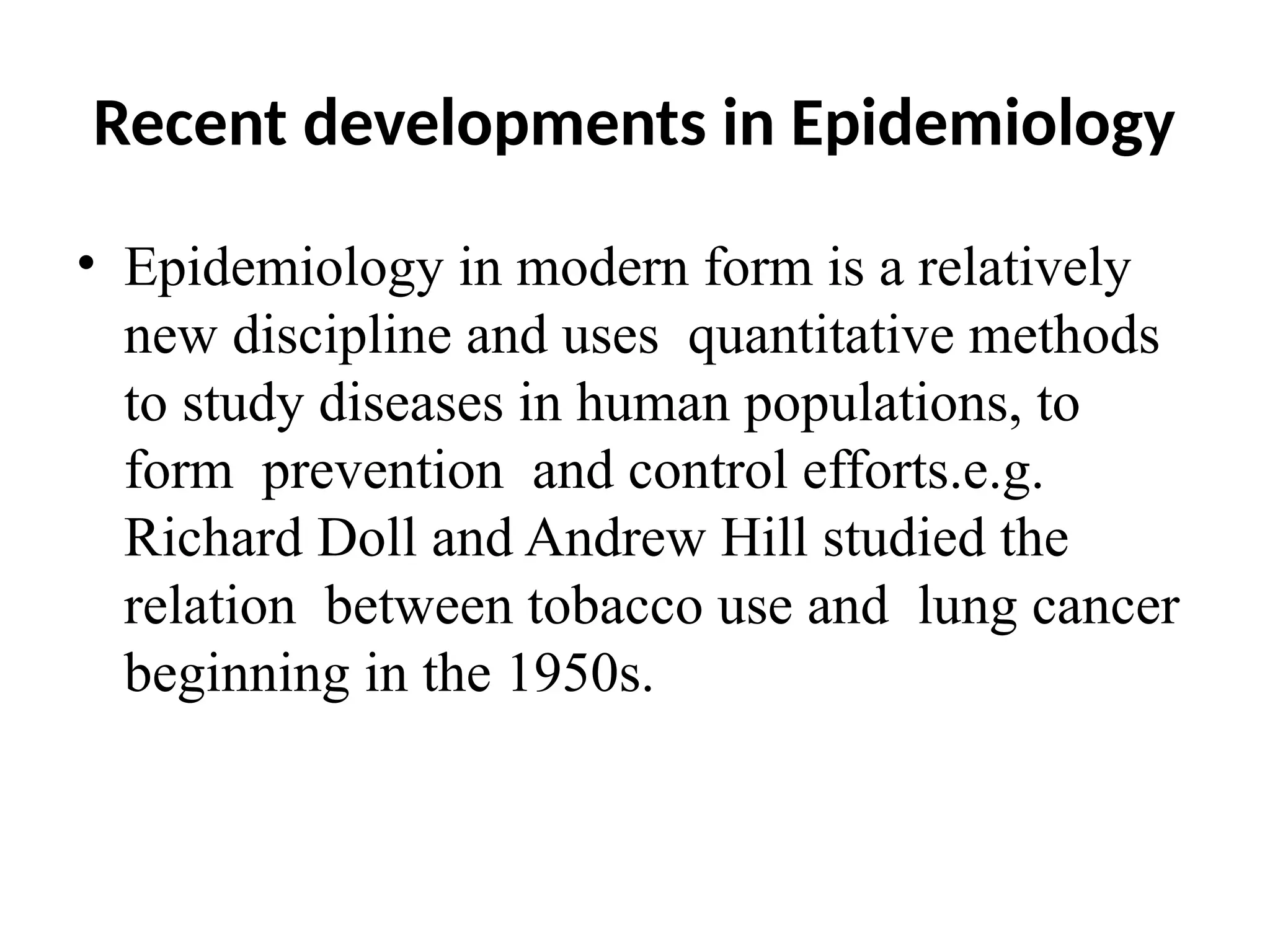 Recent developments in Epidemiology
• Epidemiology in modern form is a relatively
new discipline and uses quantitative methods
to study diseases in human populations, to
form prevention and control efforts.e.g.
Richard Doll and Andrew Hill studied the
relation between tobacco use and lung cancer
beginning in the 1950s.
 