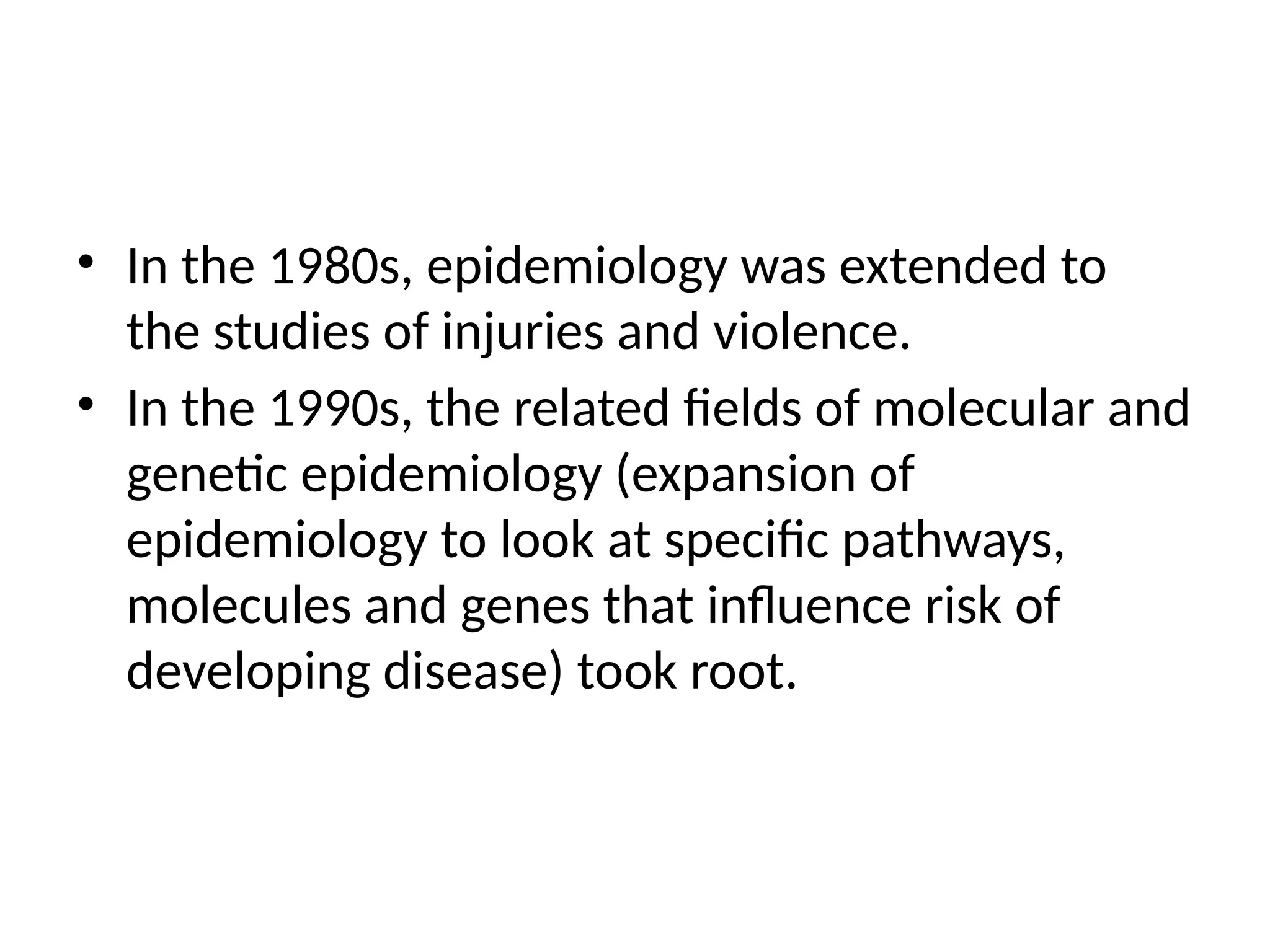 • In the 1980s, epidemiology was extended to
the studies of injuries and violence.
• In the 1990s, the related fields of molecular and
genetic epidemiology (expansion of
epidemiology to look at specific pathways,
molecules and genes that influence risk of
developing disease) took root.
 