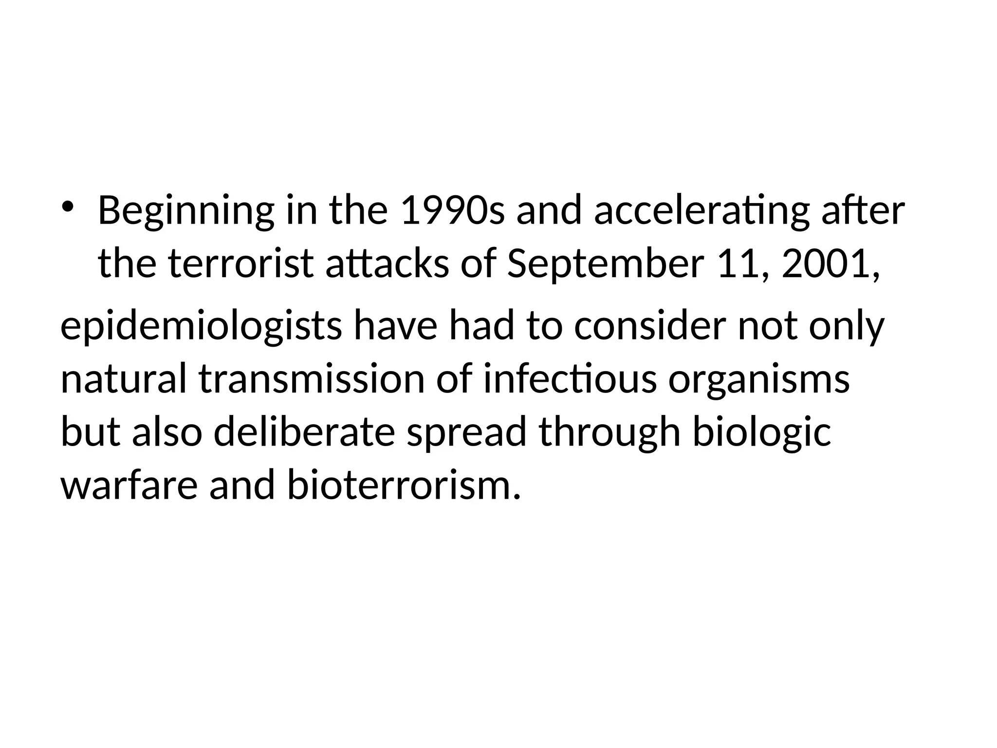 • Beginning in the 1990s and accelerating after
the terrorist attacks of September 11, 2001,
epidemiologists have had to consider not only
natural transmission of infectious organisms
but also deliberate spread through biologic
warfare and bioterrorism.
 