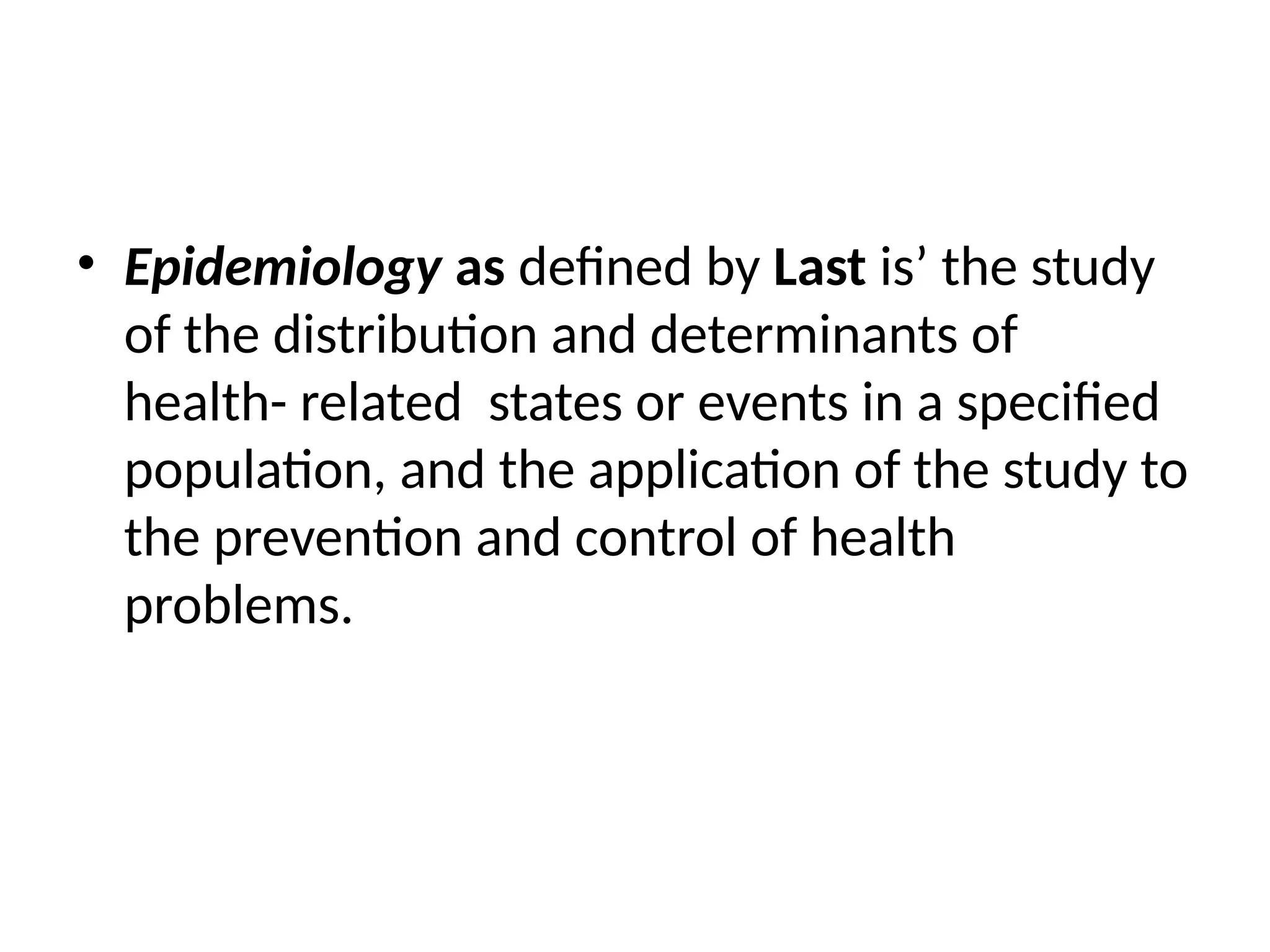 • Epidemiology as defined by Last is’ the study
of the distribution and determinants of
health- related states or events in a specified
population, and the application of the study to
the prevention and control of health
problems.
 