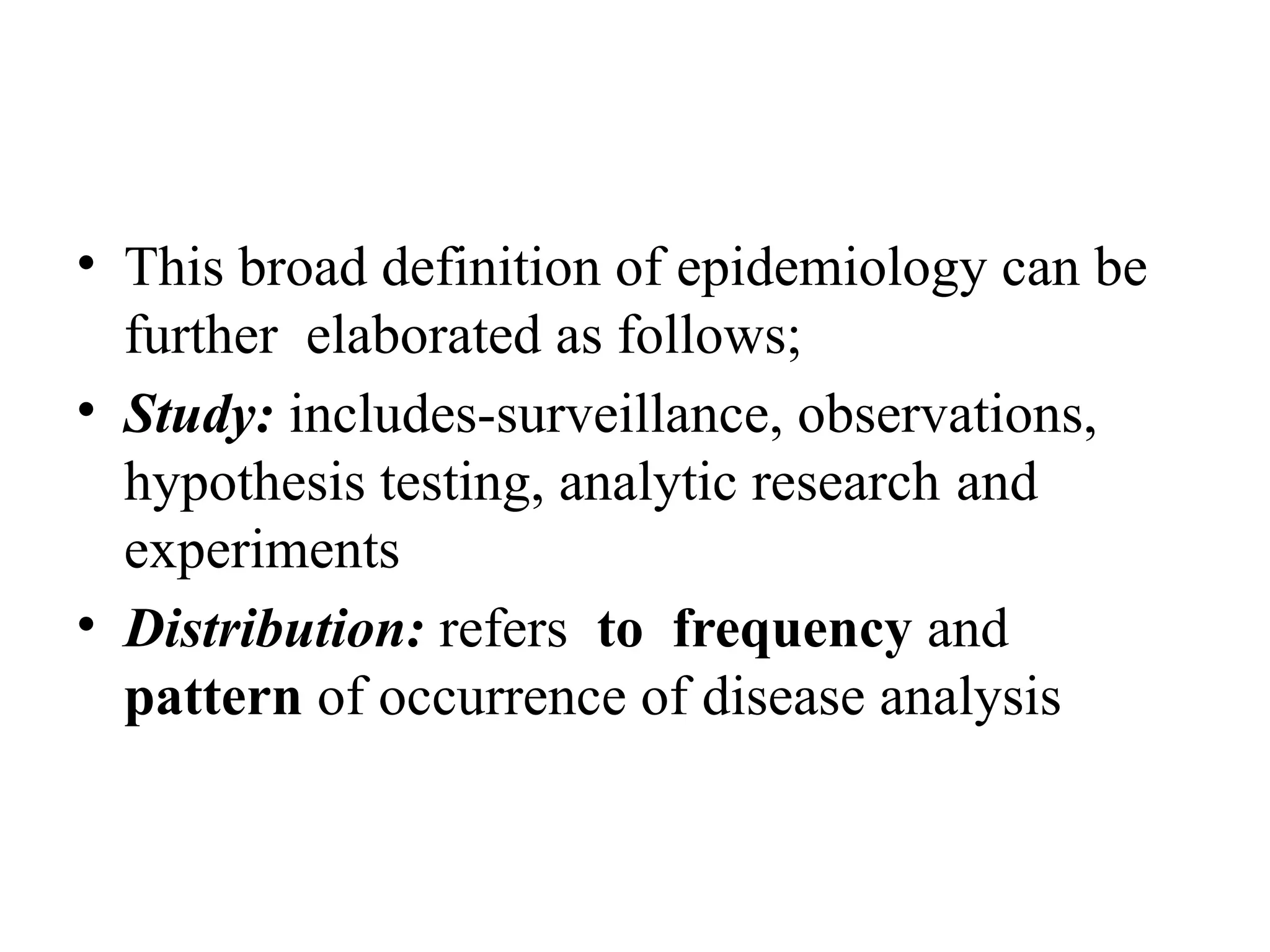 • This broad definition of epidemiology can be
further elaborated as follows;
• Study: includes-surveillance, observations,
hypothesis testing, analytic research and
experiments
• Distribution: refers to frequency and
pattern of occurrence of disease analysis
 