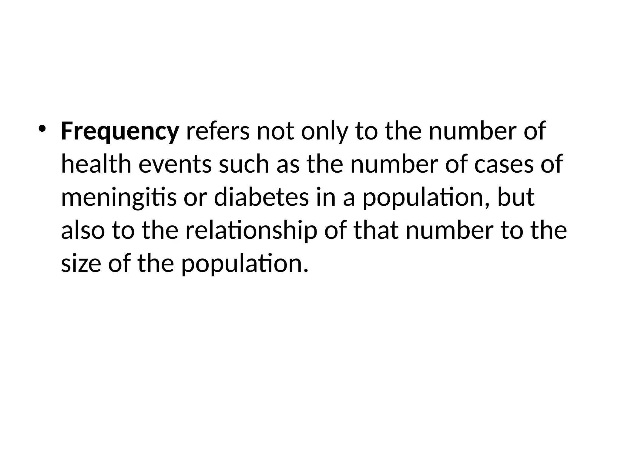 • Frequency refers not only to the number of
health events such as the number of cases of
meningitis or diabetes in a population, but
also to the relationship of that number to the
size of the population.
 
