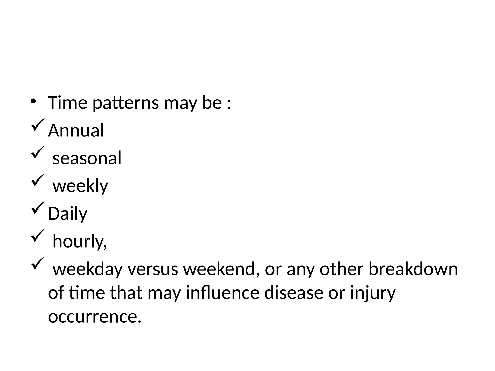 • Time patterns may be :
Annual
 seasonal
 weekly
Daily
 hourly,
 weekday versus weekend, or any other breakdown
of time that may influence disease or injury
occurrence.
 