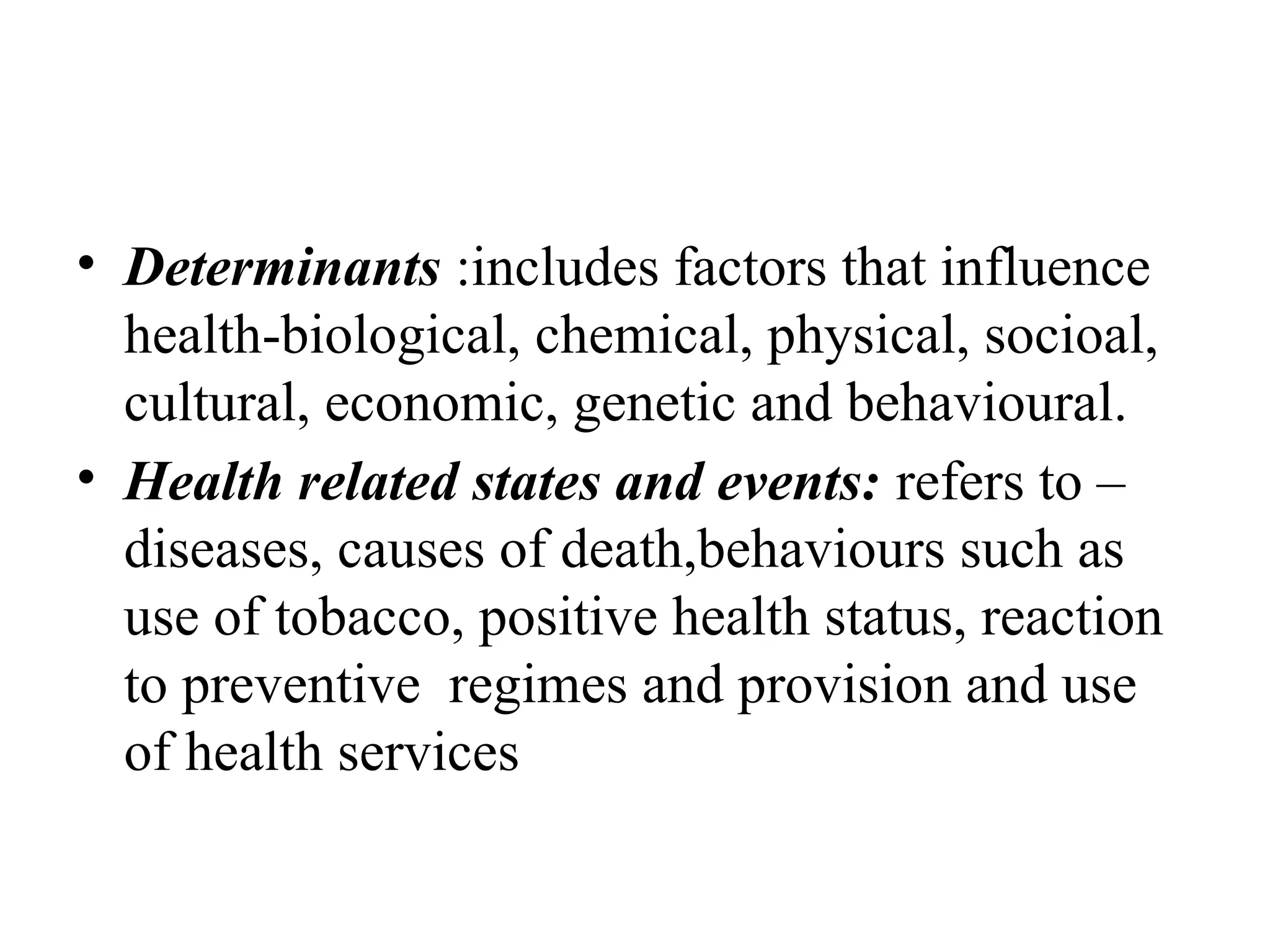 • Determinants :includes factors that influence
health-biological, chemical, physical, socioal,
cultural, economic, genetic and behavioural.
• Health related states and events: refers to –
diseases, causes of death,behaviours such as
use of tobacco, positive health status, reaction
to preventive regimes and provision and use
of health services
 