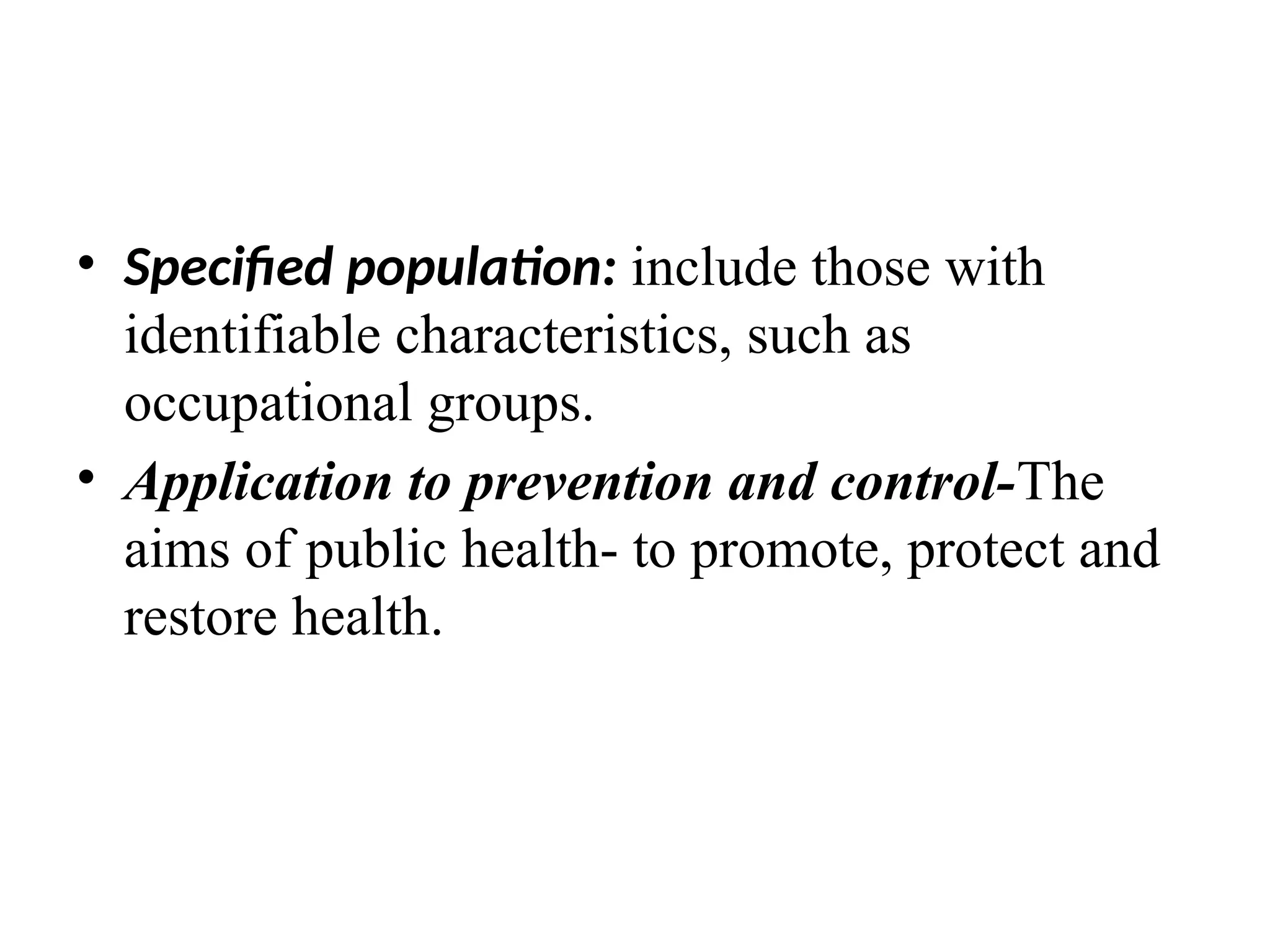 • Specified population: include those with
identifiable characteristics, such as
occupational groups.
• Application to prevention and control-The
aims of public health- to promote, protect and
restore health.
 