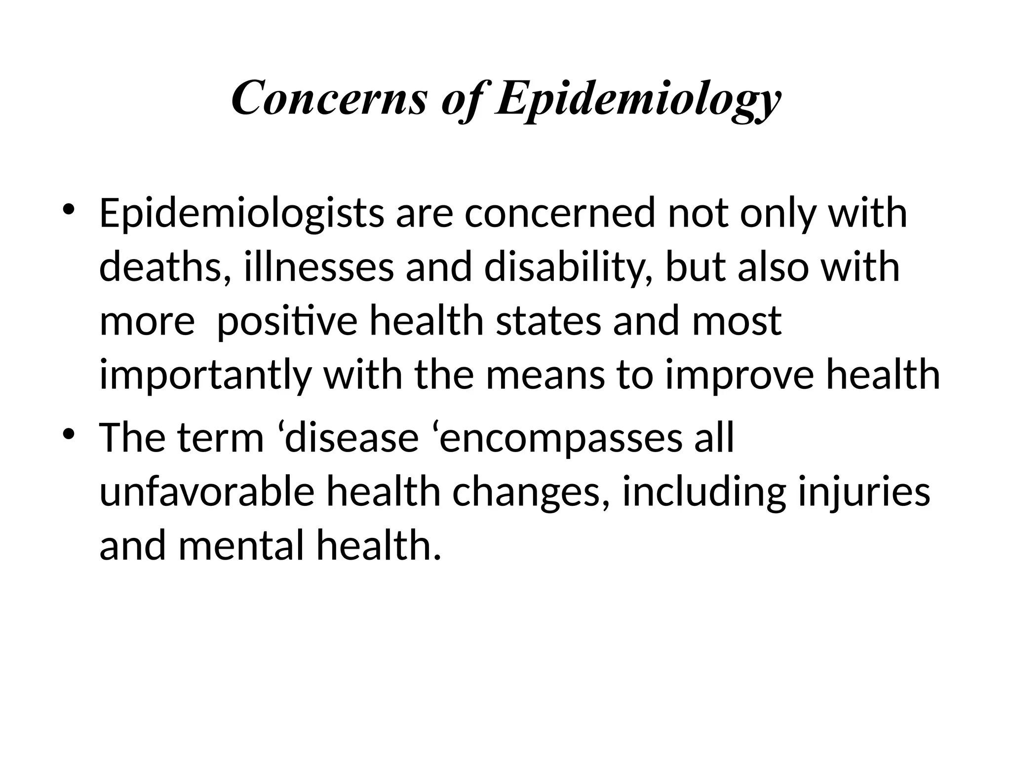 Concerns of Epidemiology
• Epidemiologists are concerned not only with
deaths, illnesses and disability, but also with
more positive health states and most
importantly with the means to improve health
• The term ‘disease ‘encompasses all
unfavorable health changes, including injuries
and mental health.
 