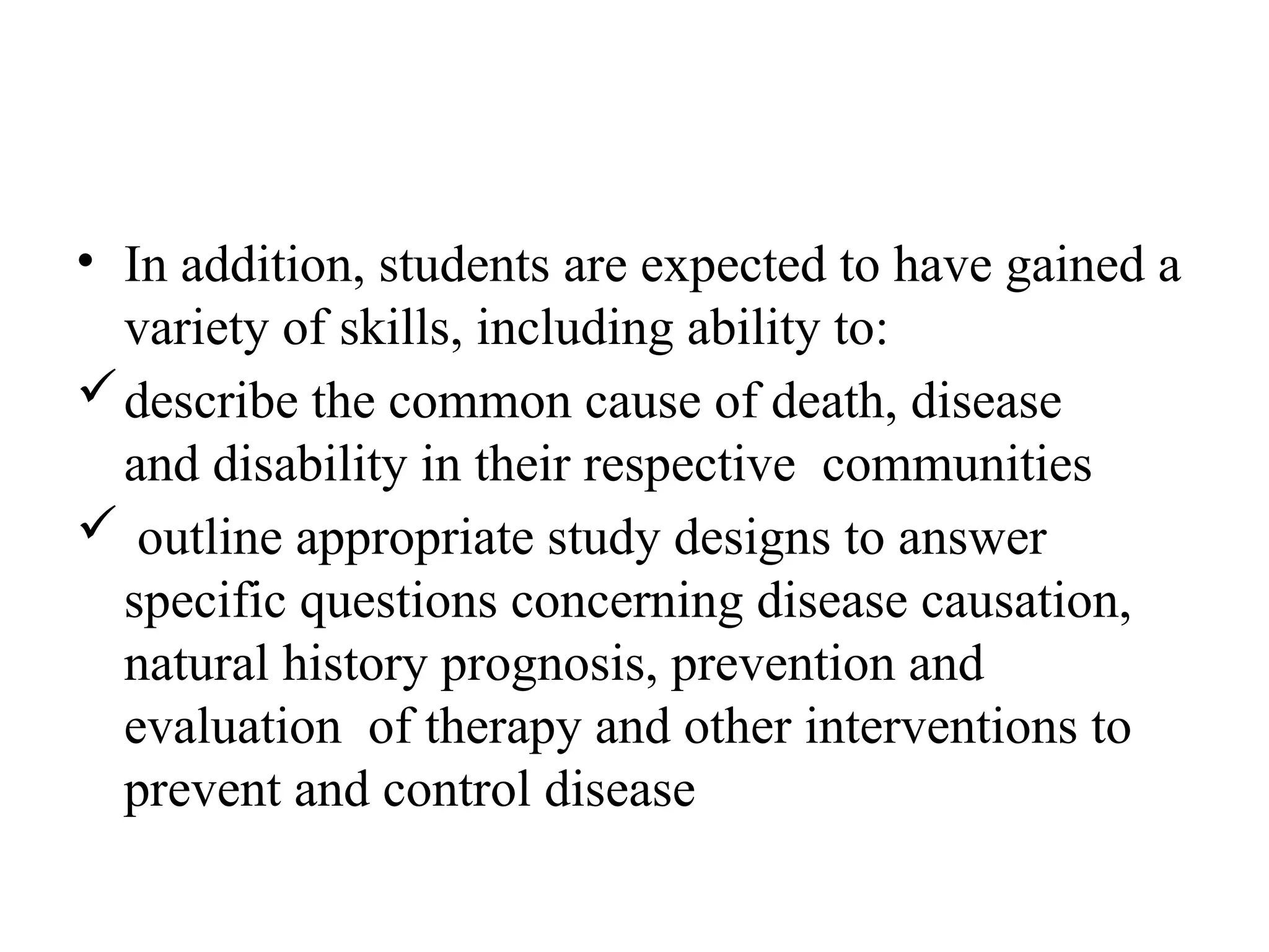• In addition, students are expected to have gained a
variety of skills, including ability to:
describe the common cause of death, disease
and disability in their respective communities
 outline appropriate study designs to answer
specific questions concerning disease causation,
natural history prognosis, prevention and
evaluation of therapy and other interventions to
prevent and control disease
 