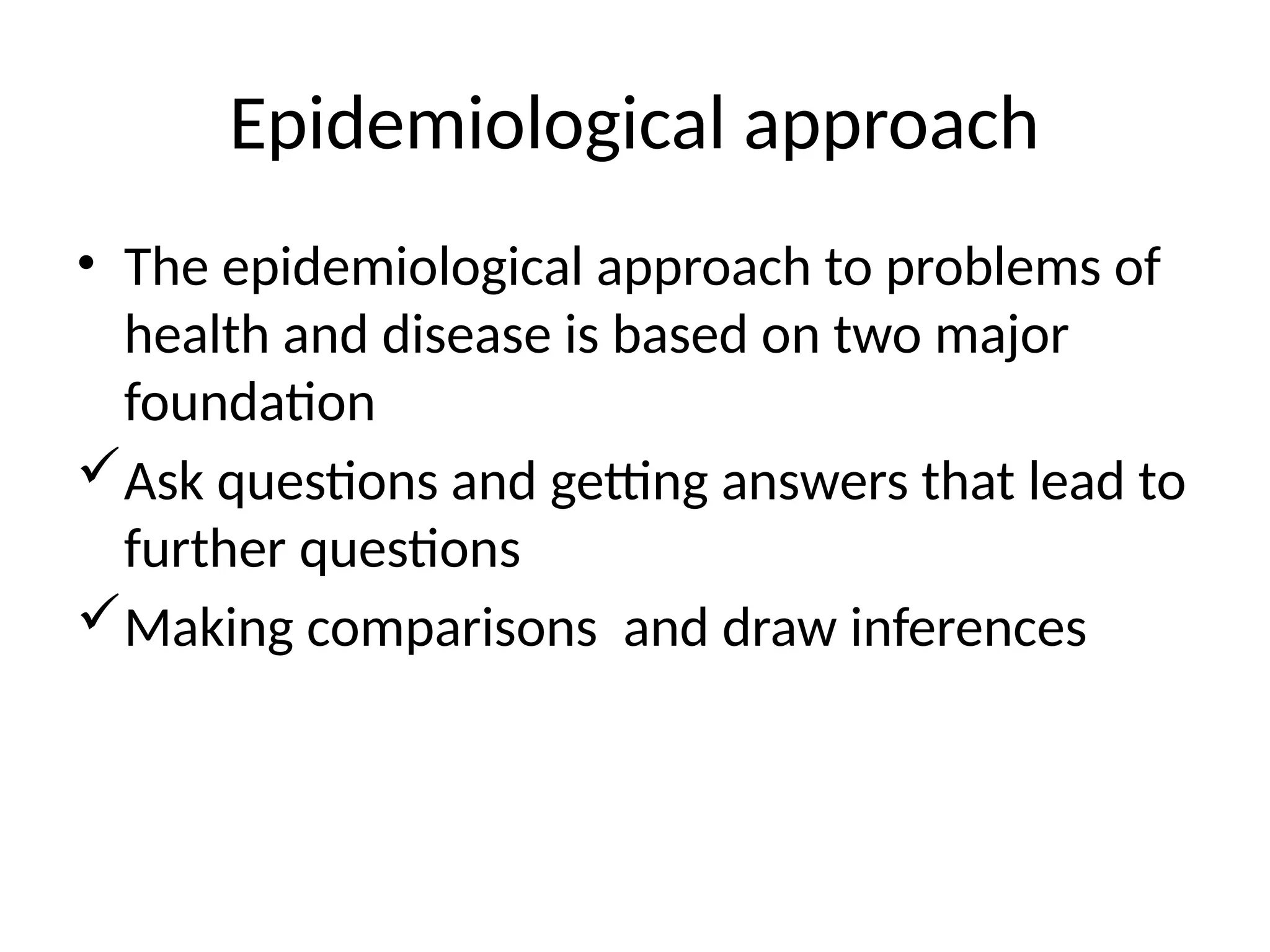 Epidemiological approach
• The epidemiological approach to problems of
health and disease is based on two major
foundation
Ask questions and getting answers that lead to
further questions
Making comparisons and draw inferences
 