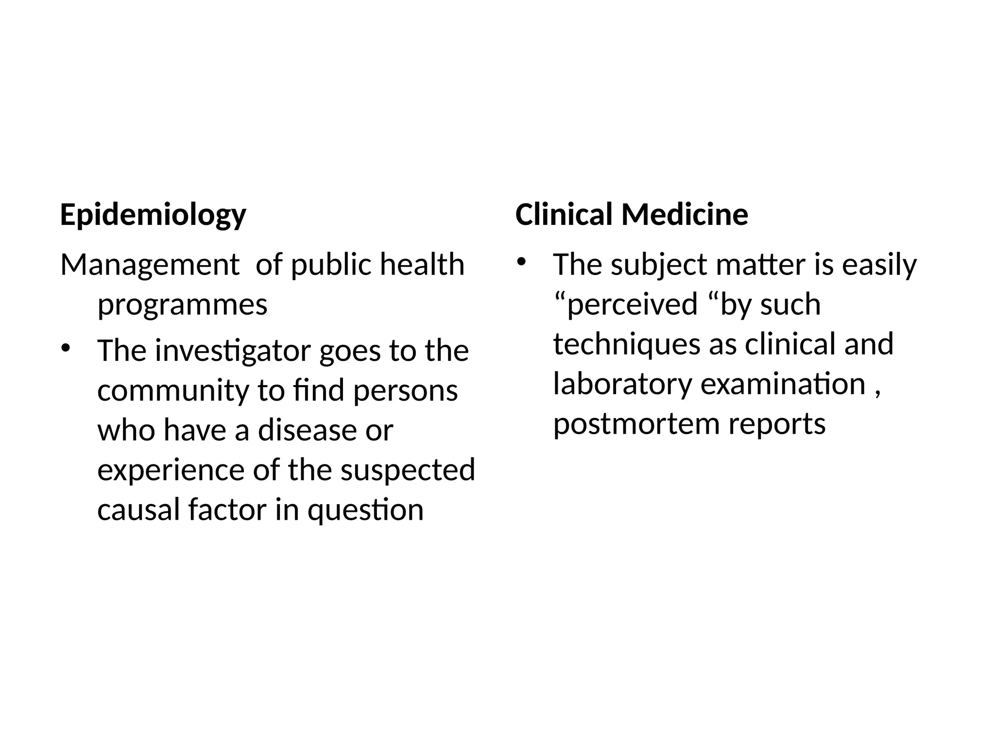 Epidemiology
Management of public health
programmes
• The investigator goes to the
community to find persons
who have a disease or
experience of the suspected
causal factor in question
Clinical Medicine
• The subject matter is easily
“perceived “by such
techniques as clinical and
laboratory examination ,
postmortem reports
 