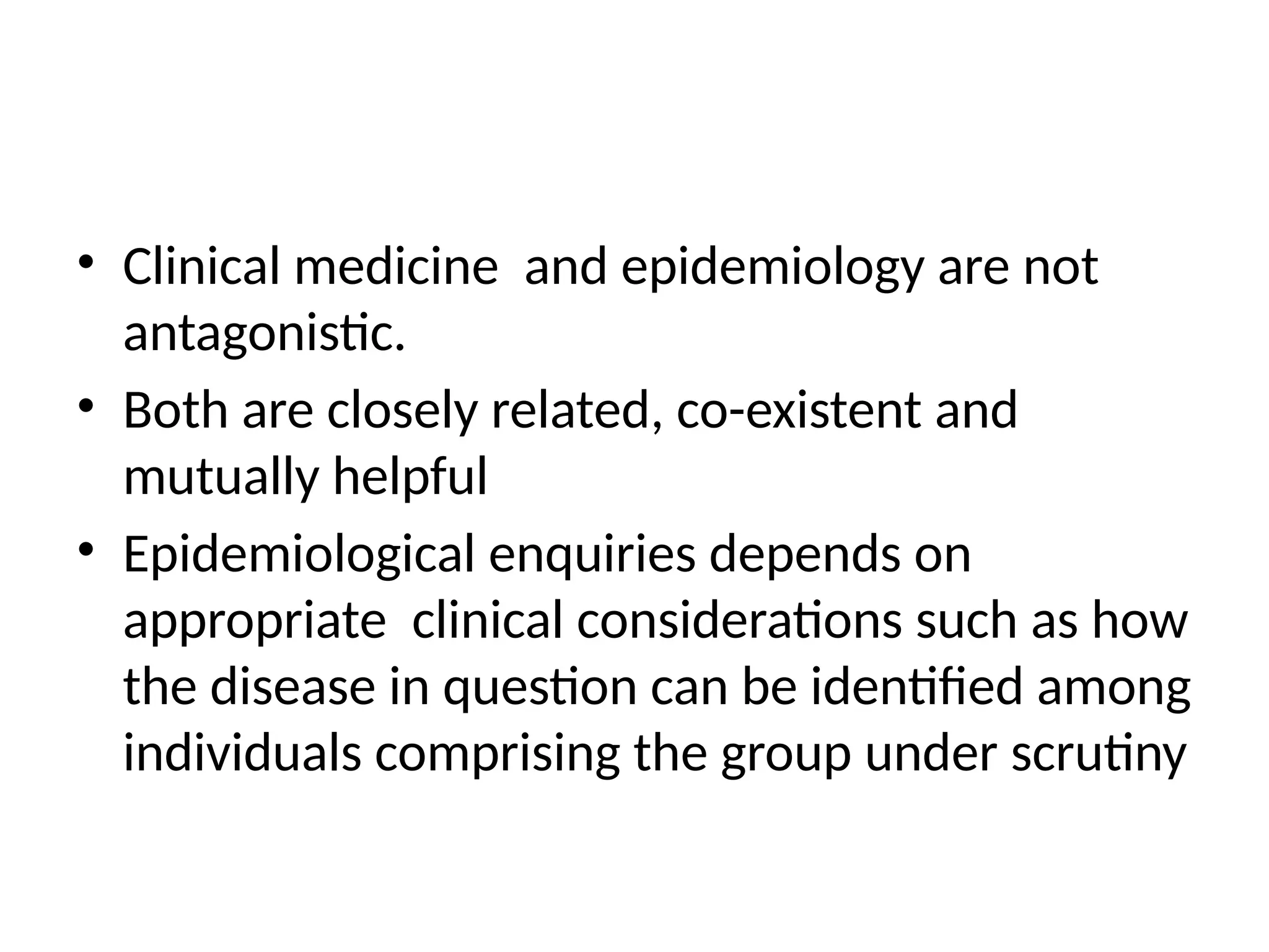 • Clinical medicine and epidemiology are not
antagonistic.
• Both are closely related, co-existent and
mutually helpful
• Epidemiological enquiries depends on
appropriate clinical considerations such as how
the disease in question can be identified among
individuals comprising the group under scrutiny
 