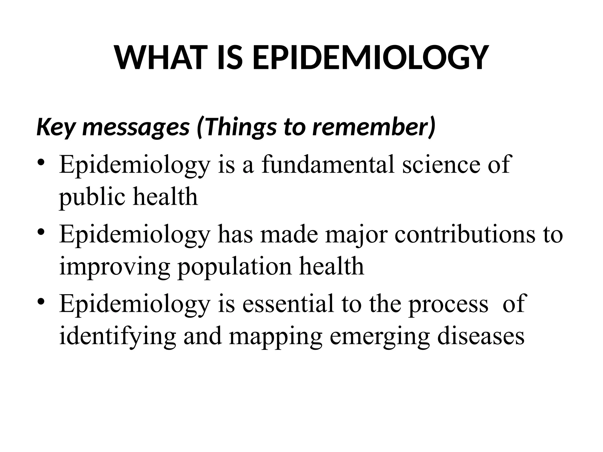 WHAT IS EPIDEMIOLOGY
Key messages (Things to remember)
• Epidemiology is a fundamental science of
public health
• Epidemiology has made major contributions to
improving population health
• Epidemiology is essential to the process of
identifying and mapping emerging diseases
 