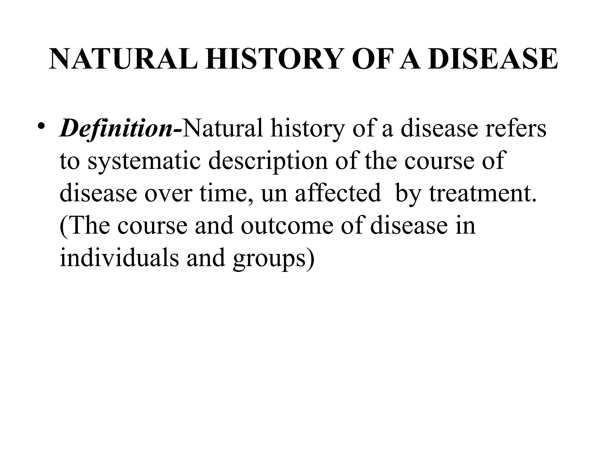 NATURAL HISTORY OF A DISEASE
• Definition-Natural history of a disease refers
to systematic description of the course of
disease over time, un affected by treatment.
(The course and outcome of disease in
individuals and groups)
 