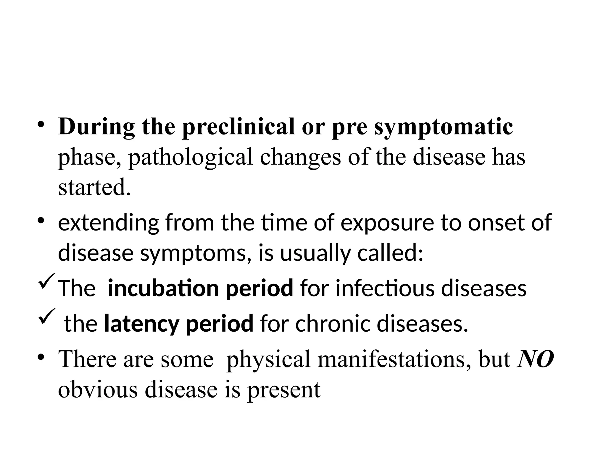 • During the preclinical or pre symptomatic
phase, pathological changes of the disease has
started.
• extending from the time of exposure to onset of
disease symptoms, is usually called:
The incubation period for infectious diseases
 the latency period for chronic diseases.
• There are some physical manifestations, but NO
obvious disease is present
 
