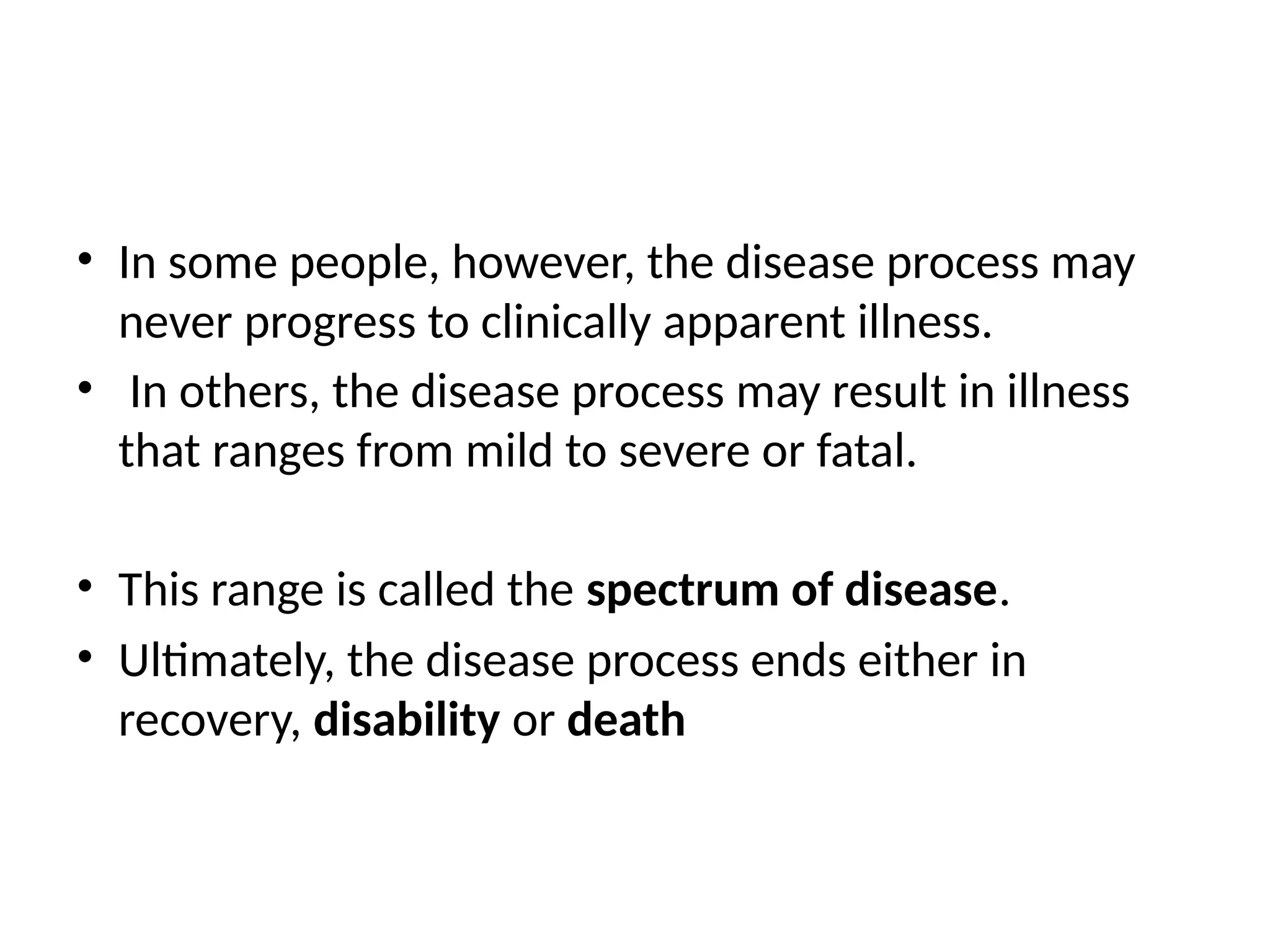 • In some people, however, the disease process may
never progress to clinically apparent illness.
• In others, the disease process may result in illness
that ranges from mild to severe or fatal.
• This range is called the spectrum of disease.
• Ultimately, the disease process ends either in
recovery, disability or death
 