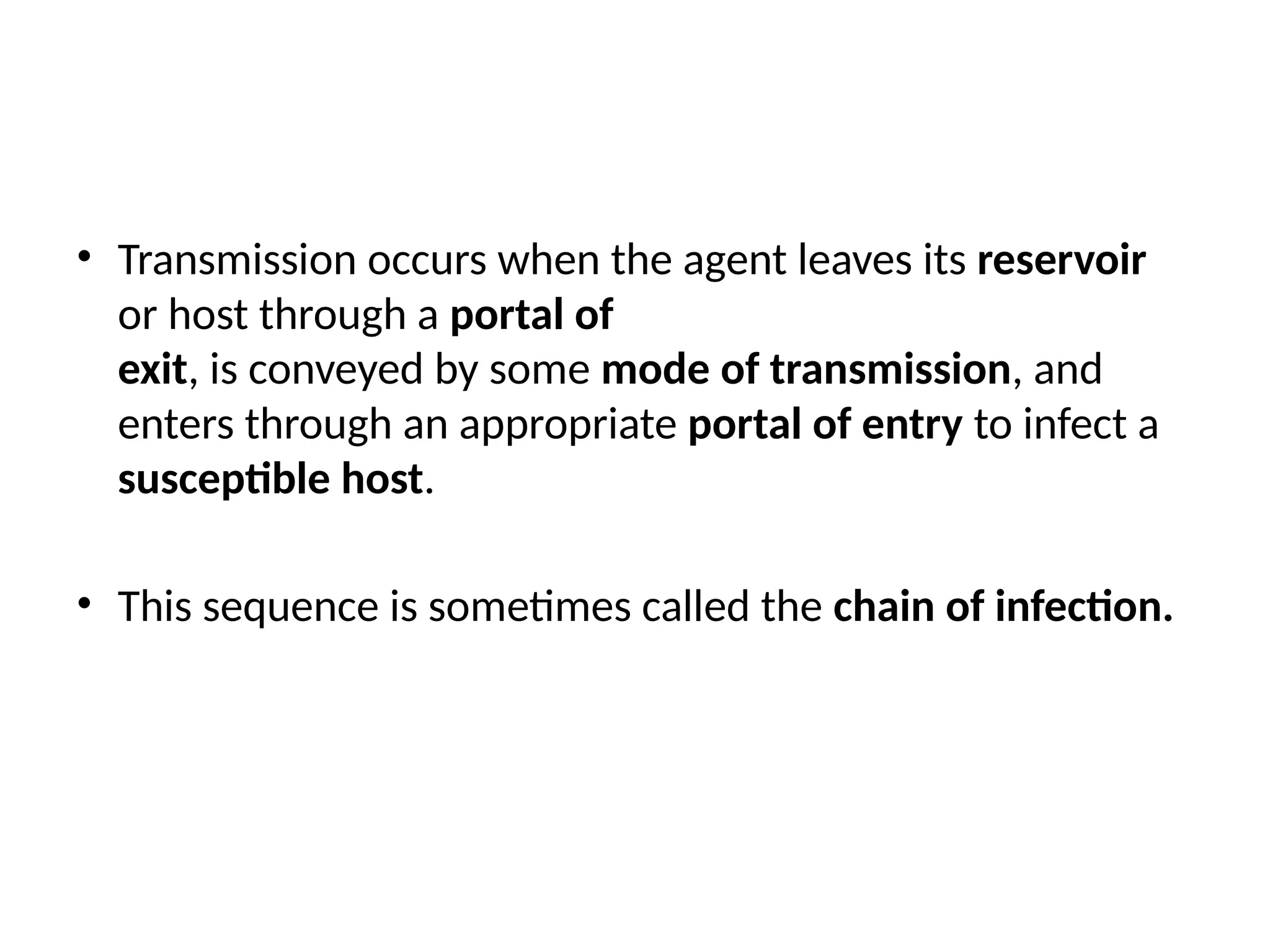 • Transmission occurs when the agent leaves its reservoir
or host through a portal of
exit, is conveyed by some mode of transmission, and
enters through an appropriate portal of entry to infect a
susceptible host.
• This sequence is sometimes called the chain of infection.
 